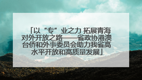 以“专”业之力 拓展青海对外开放之路——省政协港澳台侨和外事委员会助力我省高水平开放和高质量发展