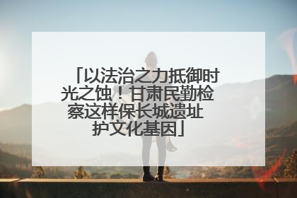 以法治之力抵御时光之蚀！甘肃民勤检察这样保长城遗址 护文化基因