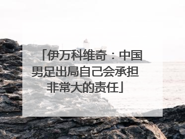 伊万科维奇：中国男足出局自己会承担非常大的责任