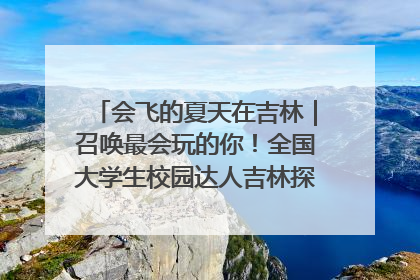 会飞的夏天在吉林｜召唤最会玩的你！全国大学生校园达人吉林探线活动招募中