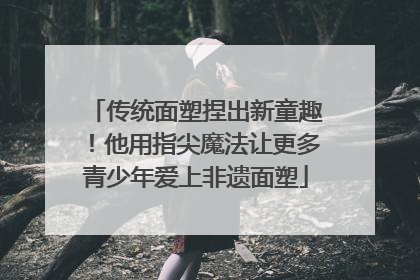 传统面塑捏出新童趣！他用指尖魔法让更多青少年爱上非遗面塑