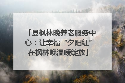 县枫林晚养老服务中心：让幸福“夕阳红”在枫林晚温暖绽放