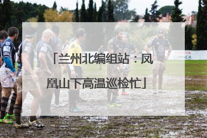 兰州北编组站：凤凰山下高温巡检忙