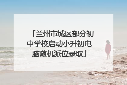 兰州市城区部分初中学校启动小升初电脑随机派位录取