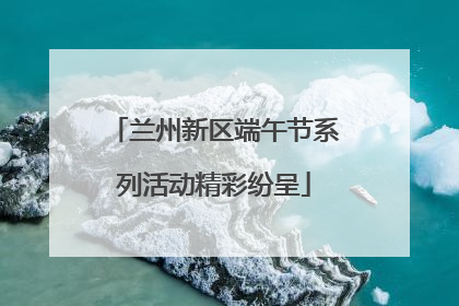 兰州新区端午节系列活动精彩纷呈