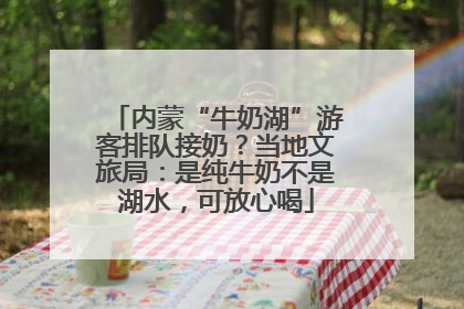 内蒙“牛奶湖”游客排队接奶？当地文旅局：是纯牛奶不是湖水，可放心喝