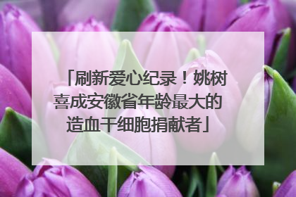 刷新爱心纪录！姚树喜成安徽省年龄最大的造血干细胞捐献者