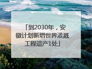 到2030年，安徽计划新增世界灌溉工程遗产1处