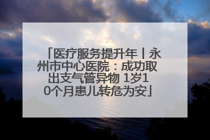 医疗服务提升年丨永州市中心医院：成功取出支气管异物 1岁10个月患儿转危为安
