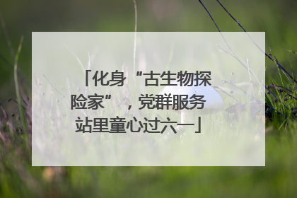 化身“古生物探险家”，党群服务站里童心过六一