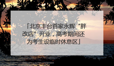 北京丰台首家永辉“胖改店”开业，高考期间还为考生设临时休息区