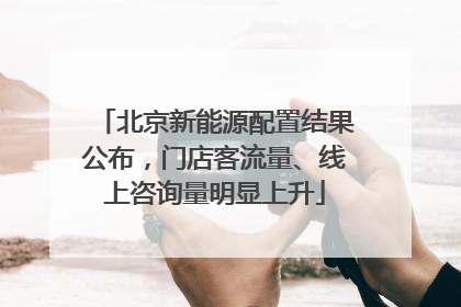 北京新能源配置结果公布，门店客流量、线上咨询量明显上升