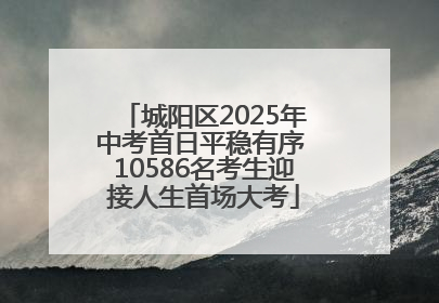 城阳区2025年中考首日平稳有序 10586名考生迎接人生首场大考