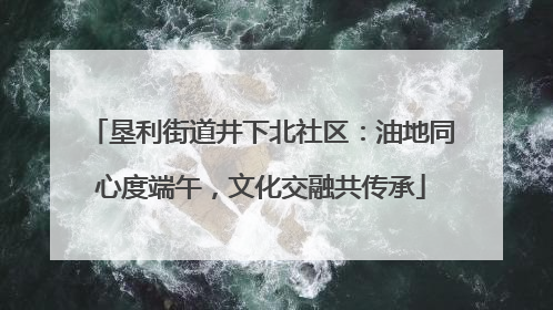 垦利街道井下北社区：油地同心度端午，文化交融共传承