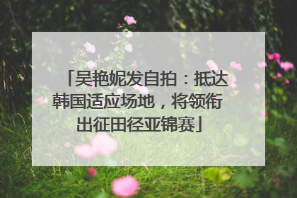 吴艳妮发自拍：抵达韩国适应场地，将领衔出征田径亚锦赛