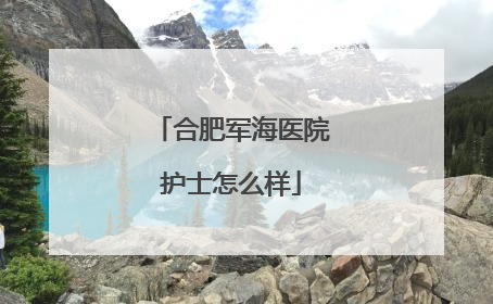 合肥军海医院护士怎么样