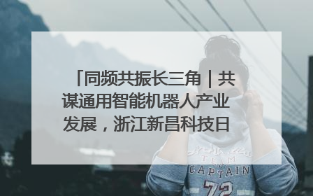 同频共振长三角｜共谋通用智能机器人产业发展，浙江新昌科技日搭建协同创新平台