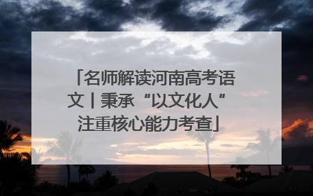 名师解读河南高考语文丨秉承“以文化人” 注重核心能力考查