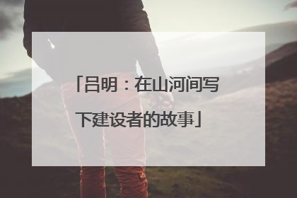 吕明：在山河间写下建设者的故事