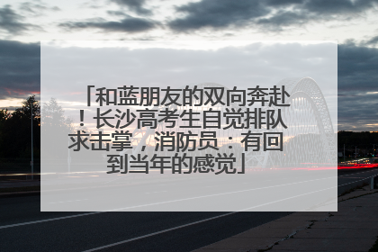 和蓝朋友的双向奔赴！长沙高考生自觉排队求击掌，消防员：有回到当年的感觉