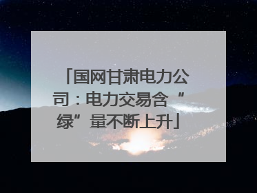 国网甘肃电力公司：电力交易含“绿”量不断上升