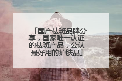 国产祛斑品牌分享，国家唯一认证的祛斑产品，公认最好用的护肤品
