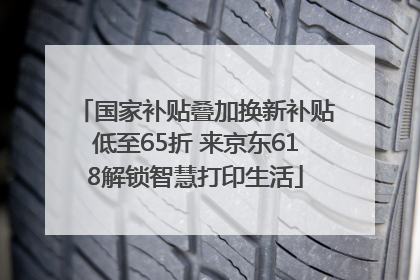 国家补贴叠加换新补贴低至65折 来京东618解锁智慧打印生活