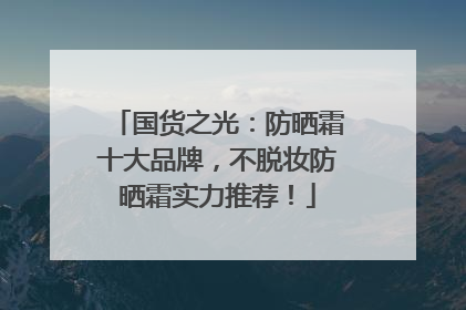 国货之光：防晒霜十大品牌，不脱妆防晒霜实力推荐！