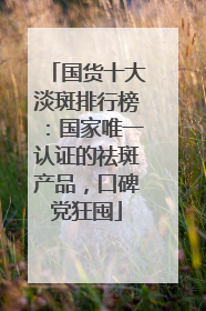 国货十大淡斑排行榜：国家唯一认证的祛斑产品，口碑党狂囤