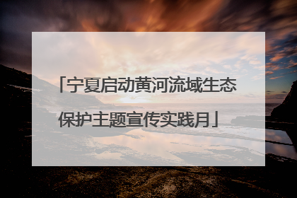 宁夏启动黄河流域生态保护主题宣传实践月