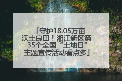 守护18.05万亩沃土良田！湘江新区第35个全国“土地日”主题宣传活动看点多