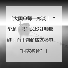 大国总师一席谈｜“华龙一号”总设计师邢继：自主创新铸就核电“国家名片”