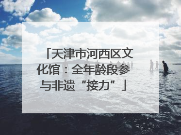天津市河西区文化馆：全年龄段参与非遗“接力”