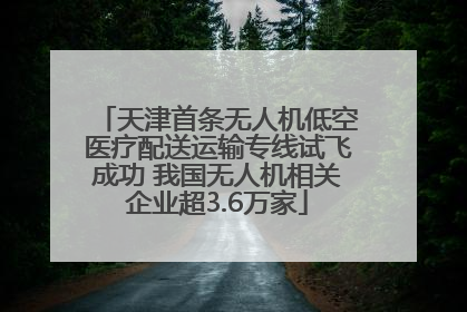 天津首条无人机低空医疗配送运输专线试飞成功 我国无人机相关企业超3.6万家