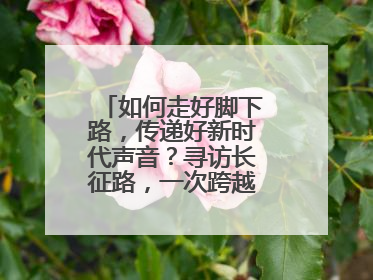 如何走好脚下路，传递好新时代声音？寻访长征路，一次跨越时空的对话