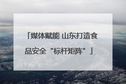 媒体赋能 山东打造食品安全“标杆矩阵”