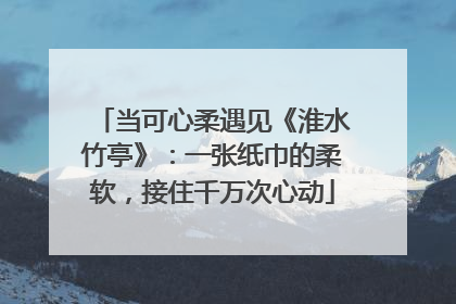 当可心柔遇见《淮水竹亭》：一张纸巾的柔软，接住千万次心动