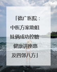 德广医院：中医方案助姐妹俩成功控糖 健康讲座惠及四邻八方