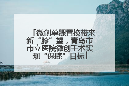 微创单髁置换带来新“膝”望，青岛市市立医院微创手术实现“保膝”目标