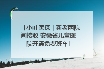 小叶医探｜新老两院间接驳 安徽省儿童医院开通免费班车