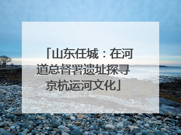 山东任城：在河道总督署遗址探寻京杭运河文化