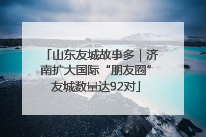 山东友城故事多｜济南扩大国际“朋友圈”友城数量达92对