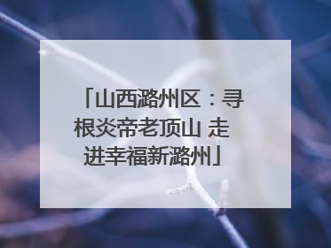 山西潞州区：寻根炎帝老顶山 走进幸福新潞州