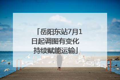 岳阳东站7月1日起调图有变化 持续赋能运输