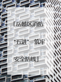 岳麓区消防 “五进” 筑牢安全防线