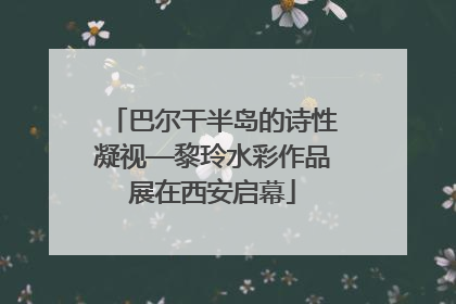 巴尔干半岛的诗性凝视—黎玲水彩作品展在西安启幕
