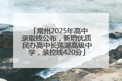 常州2025年高中录取线公布，新增优质民办高中长荡湖高级中学，录控线420分