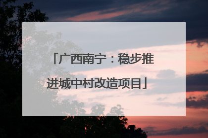 广西南宁：稳步推进城中村改造项目