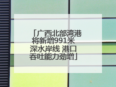 广西北部湾港将新增991米深水岸线 港口吞吐能力劲增