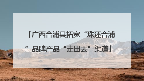 广西合浦县拓宽“珠还合浦”品牌产品“走出去”渠道